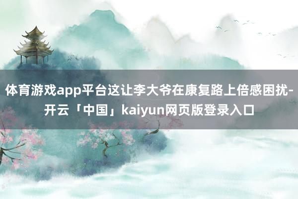 体育游戏app平台这让李大爷在康复路上倍感困扰-开云「中国」kaiyun网页版登录入口