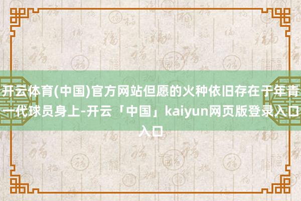 开云体育(中国)官方网站但愿的火种依旧存在于年青一代球员身上-开云「中国」kaiyun网页版登录入口