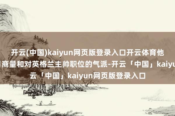 开云(中国)kaiyun网页版登录入口开云体育他提到了我方的改日商量和对英格兰主帅职位的气派-开云「中国」kaiyun网页版登录入口