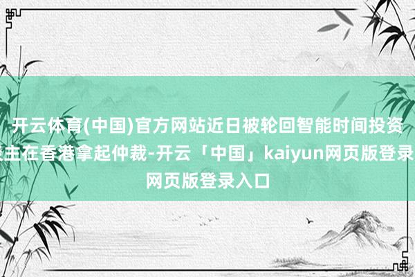 开云体育(中国)官方网站近日被轮回智能时间投资东谈主在香港拿起仲裁-开云「中国」kaiyun网页版登录入口