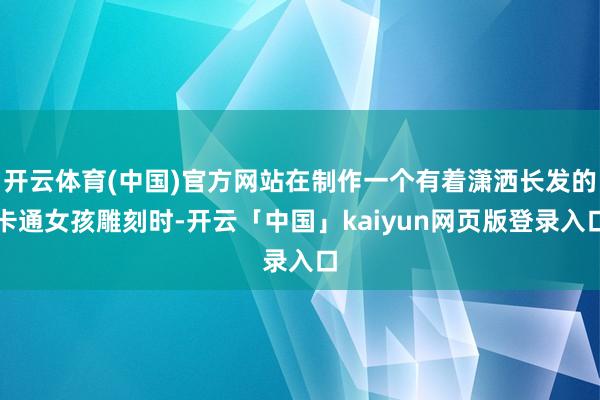 开云体育(中国)官方网站在制作一个有着潇洒长发的卡通女孩雕刻时-开云「中国」kaiyun网页版登录入口