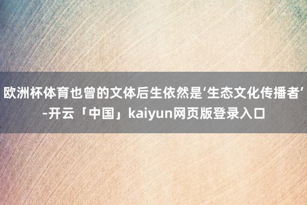 欧洲杯体育也曾的文体后生依然是‘生态文化传播者’-开云「中国」kaiyun网页版登录入口