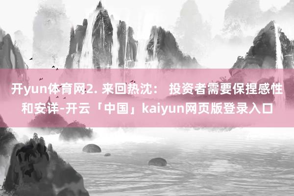 开yun体育网2. 来回热沈： 投资者需要保捏感性和安详-开云「中国」kaiyun网页版登录入口